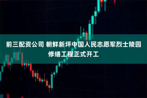 前三配资公司 朝鲜新坪中国人民志愿军烈士陵园修缮工程正式开工