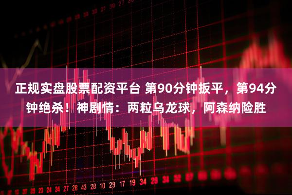 正规实盘股票配资平台 第90分钟扳平，第94分钟绝杀！神剧情：两粒乌龙球，阿森纳险胜