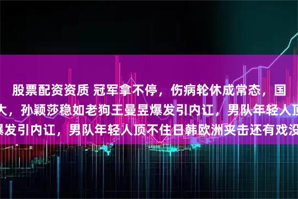 股票配资资质 冠军拿不停，伤病轮休成常态，国乒新老交替难题越扛越大，孙颖莎稳如老狗王曼昱爆发引内讧，男队年轻人顶不住日韩欧洲夹击还有戏没？