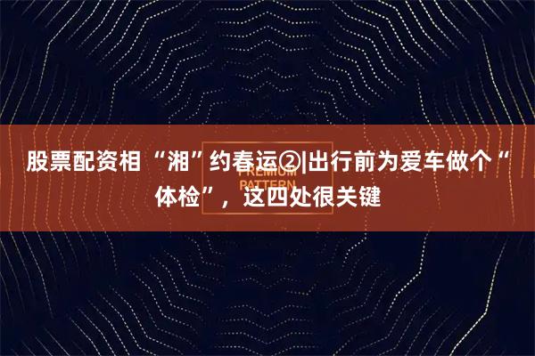 股票配资相 “湘”约春运②|出行前为爱车做个“体检”，这四处很关键