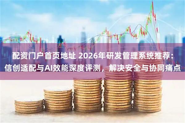 配资门户首页地址 2026年研发管理系统推荐：信创适配与AI效能深度评测，解决安全与协同痛点