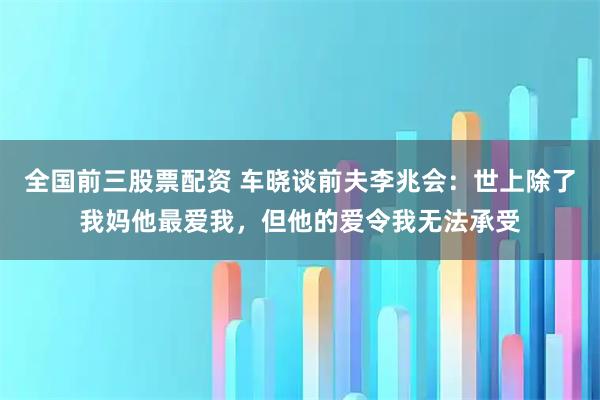 全国前三股票配资 车晓谈前夫李兆会：世上除了我妈他最爱我，但他的爱令我无法承受
