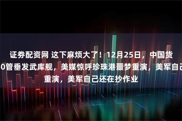 证劵配资网 这下麻烦大了！12月25日，中国货轮圣诞变身60管垂发武库舰，美媒惊呼珍珠港噩梦重演，美军自己还在抄作业