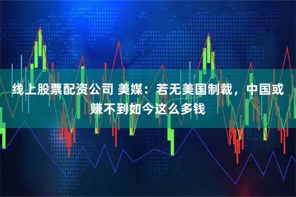 线上股票配资公司 美媒：若无美国制裁，中国或赚不到如今这么多钱
