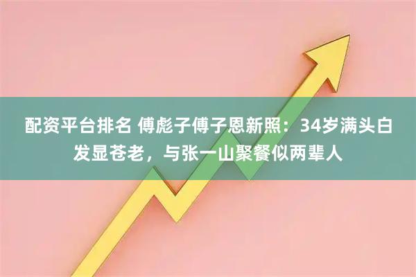 配资平台排名 傅彪子傅子恩新照：34岁满头白发显苍老，与张一山聚餐似两辈人