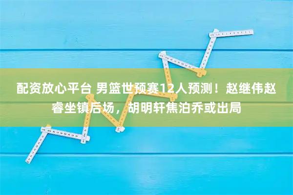 配资放心平台 男篮世预赛12人预测！赵继伟赵睿坐镇后场，胡明轩焦泊乔或出局