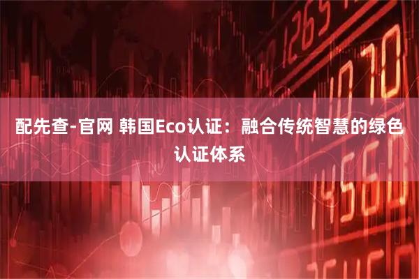 配先查-官网 韩国Eco认证：融合传统智慧的绿色认证体系