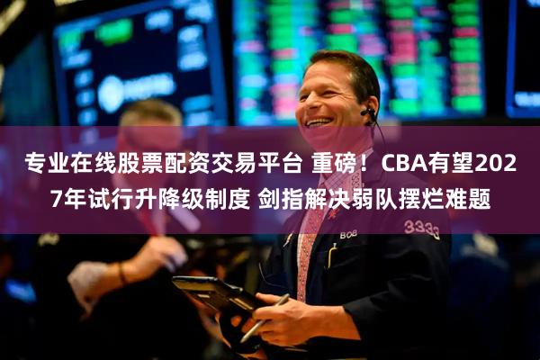 专业在线股票配资交易平台 重磅！CBA有望2027年试行升降级制度 剑指解决弱队摆烂难题