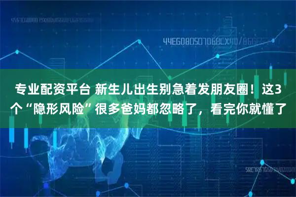 专业配资平台 新生儿出生别急着发朋友圈！这3个“隐形风险”很多爸妈都忽略了，看完你就懂了