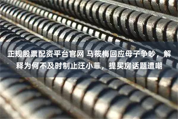 正规股票配资平台官网 马筱梅回应母子争吵，解释为何不及时制止汪小菲，提买房话题遭嘲