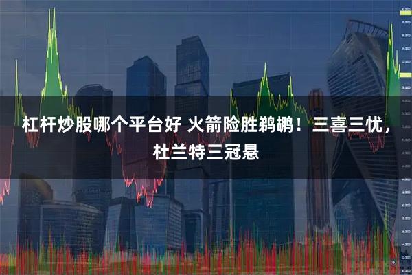 杠杆炒股哪个平台好 火箭险胜鹈鹕！三喜三忧，杜兰特三冠悬