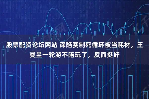 股票配资论坛网站 深陷赛制死循环被当耗材，王曼昱一轮游不陪玩了，反而挺好