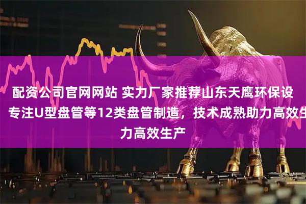 配资公司官网网站 实力厂家推荐山东天鹰环保设备,专注U型盘管等12类盘管制造,技术成熟助力高效生产