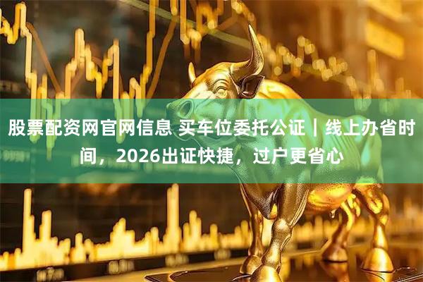 股票配资网官网信息 买车位委托公证|线上办省时间,2026出证快捷,过户更省心