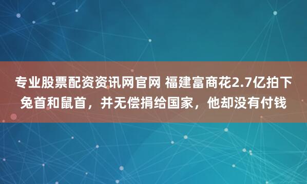 专业股票配资资讯网官网 福建富商花2.7亿拍下兔首和鼠首，并无偿捐给国家，他却没有付钱