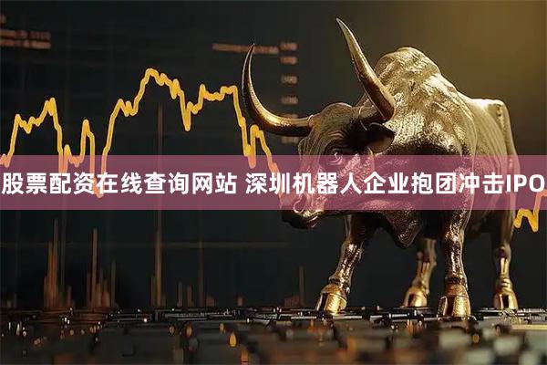 股票配资在线查询网站 深圳机器人企业抱团冲击IPO